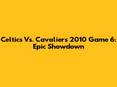 Celtics Vs. Cavaliers 2010 Game 6: Epic Showdown