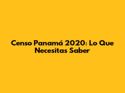 Censo Panamá 2020: Lo Que Necesitas Saber