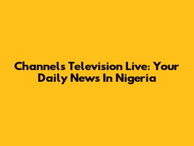 Channels Television Live: Your Daily News In Nigeria