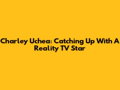 Charley Uchea: Catching Up With A Reality TV Star