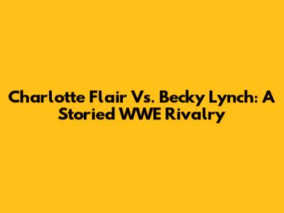 Charlotte Flair Vs. Becky Lynch: A Storied WWE Rivalry
