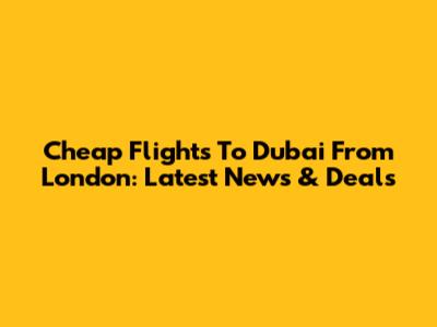 Cheap Flights To Dubai From London: Latest News & Deals