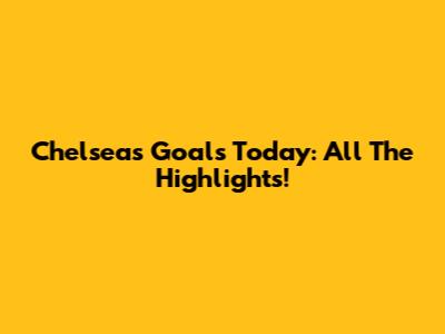 Chelsea's Goals Today: All The Highlights!