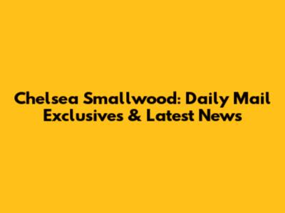 Chelsea Smallwood: Daily Mail Exclusives & Latest News