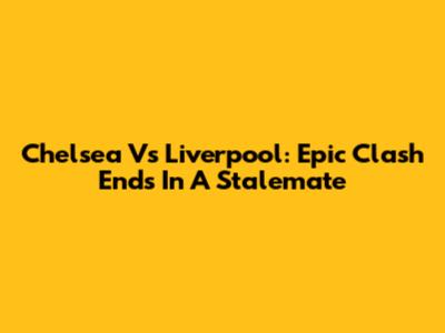 Chelsea Vs Liverpool: Epic Clash Ends In A Stalemate