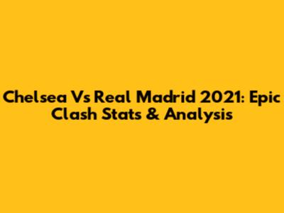 Chelsea Vs Real Madrid 2021: Epic Clash Stats & Analysis