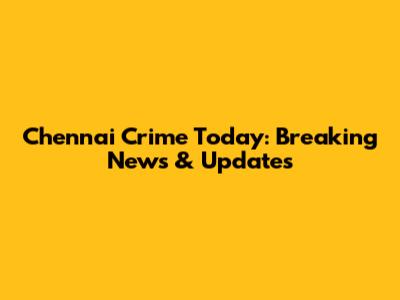 Chennai Crime Today: Breaking News & Updates
