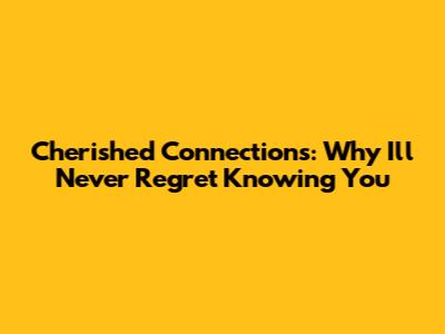 Cherished Connections: Why I'll Never Regret Knowing You