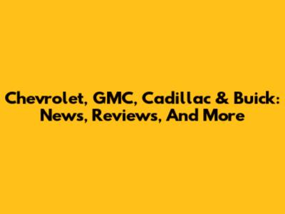Chevrolet, GMC, Cadillac & Buick: News, Reviews, And More