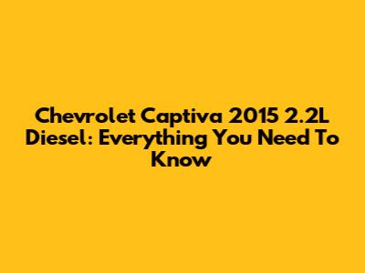 Chevrolet Captiva 2015 2.2L Diesel: Everything You Need To Know