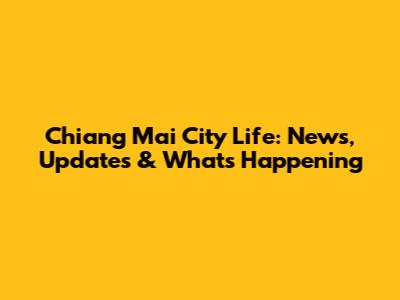 Chiang Mai City Life: News, Updates & What's Happening