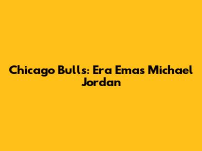 Chicago Bulls: Era Emas Michael Jordan