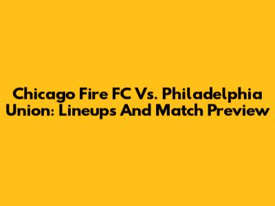 Chicago Fire FC Vs. Philadelphia Union: Lineups And Match Preview