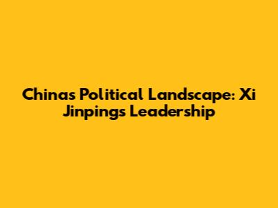 China's Political Landscape: Xi Jinping's Leadership