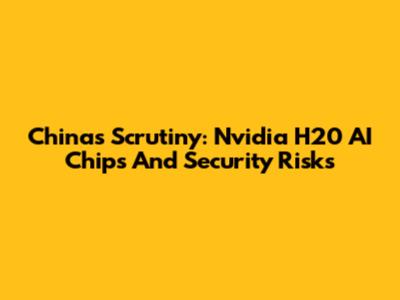 China's Scrutiny: Nvidia H20 AI Chips And Security Risks