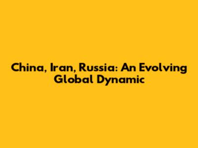 China, Iran, Russia: An Evolving Global Dynamic