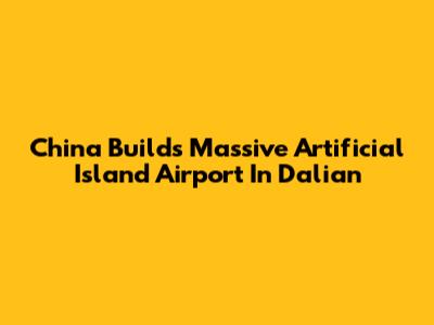 China Builds Massive Artificial Island Airport In Dalian