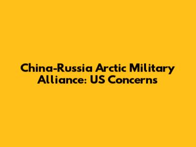 China-Russia Arctic Military Alliance: US Concerns