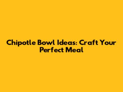 Chipotle Bowl Ideas: Craft Your Perfect Meal