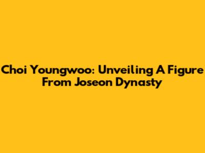 Choi Youngwoo: Unveiling A Figure From Joseon Dynasty