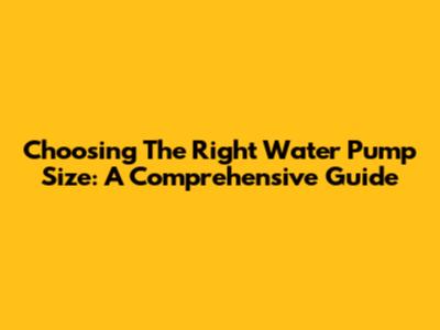 Choosing The Right Water Pump Size: A Comprehensive Guide
