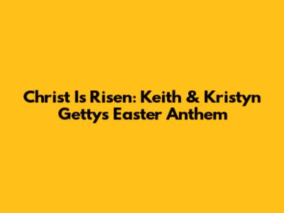 Christ Is Risen: Keith & Kristyn Getty's Easter Anthem
