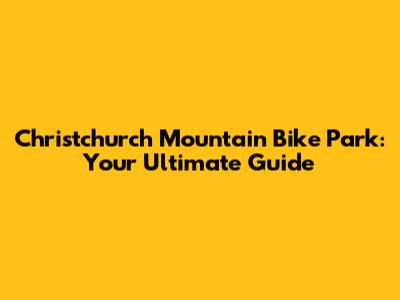 Christchurch Mountain Bike Park: Your Ultimate Guide