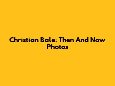 Christian Bale: Then And Now Photos