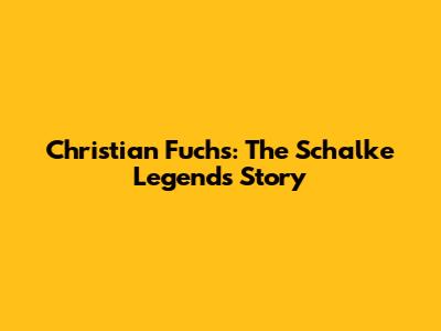Christian Fuchs: The Schalke Legend's Story