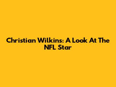 Christian Wilkins: A Look At The NFL Star