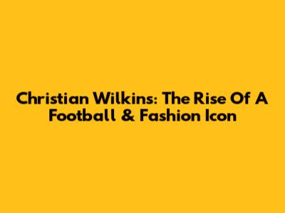 Christian Wilkins: The Rise Of A Football & Fashion Icon