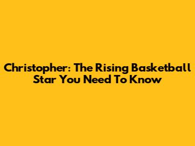 Christopher: The Rising Basketball Star You Need To Know
