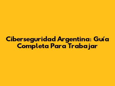 Ciberseguridad Argentina: Guía Completa Para Trabajar
