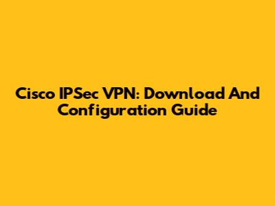 Cisco IPSec VPN: Download And Configuration Guide