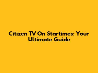 Citizen TV On Startimes: Your Ultimate Guide