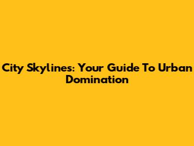 City Skylines: Your Guide To Urban Domination