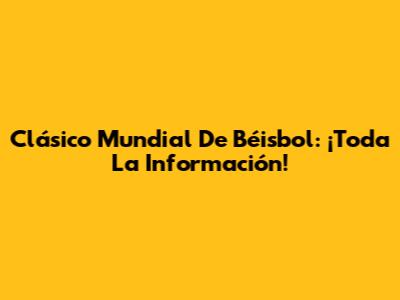 Clásico Mundial De Béisbol: ¡Toda La Información!