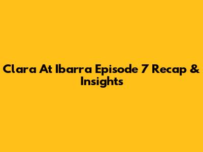 Clara At Ibarra Episode 7 Recap & Insights