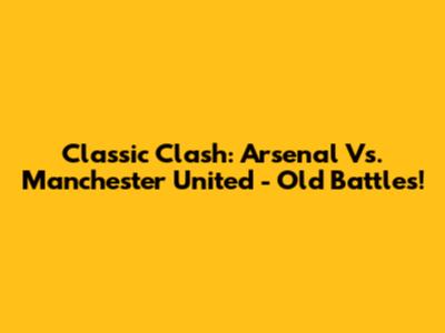 Classic Clash: Arsenal Vs. Manchester United - Old Battles!