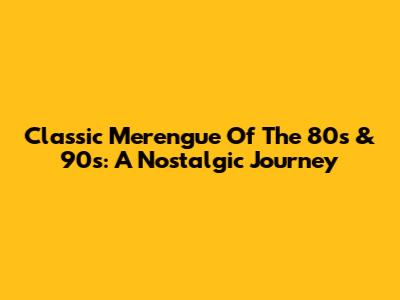 Classic Merengue Of The 80s & 90s: A Nostalgic Journey
