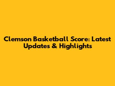 Clemson Basketball Score: Latest Updates & Highlights