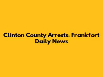 Clinton County Arrests: Frankfort Daily News