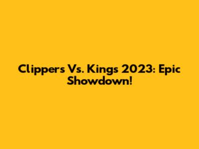 Clippers Vs. Kings 2023: Epic Showdown!