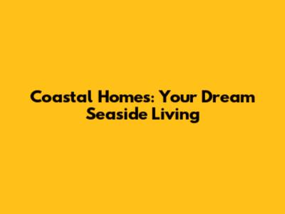 Coastal Homes: Your Dream Seaside Living