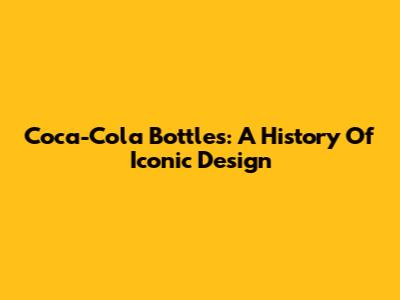 Coca-Cola Bottles: A History Of Iconic Design
