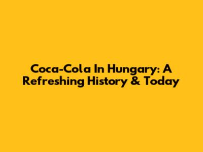 Coca-Cola In Hungary: A Refreshing History & Today