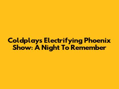 Coldplay's Electrifying Phoenix Show: A Night To Remember