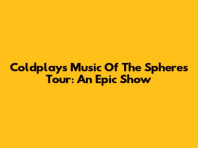 Coldplay's Music Of The Spheres Tour: An Epic Show