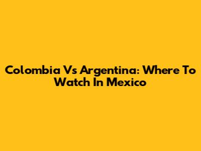 Colombia Vs Argentina: Where To Watch In Mexico