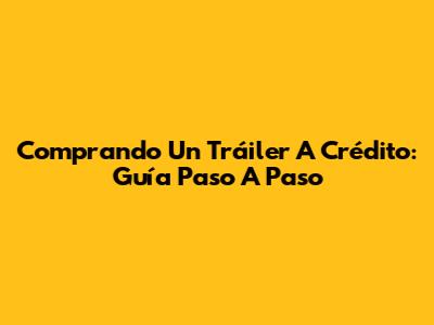 Comprando Un Tráiler A Crédito: Guía Paso A Paso